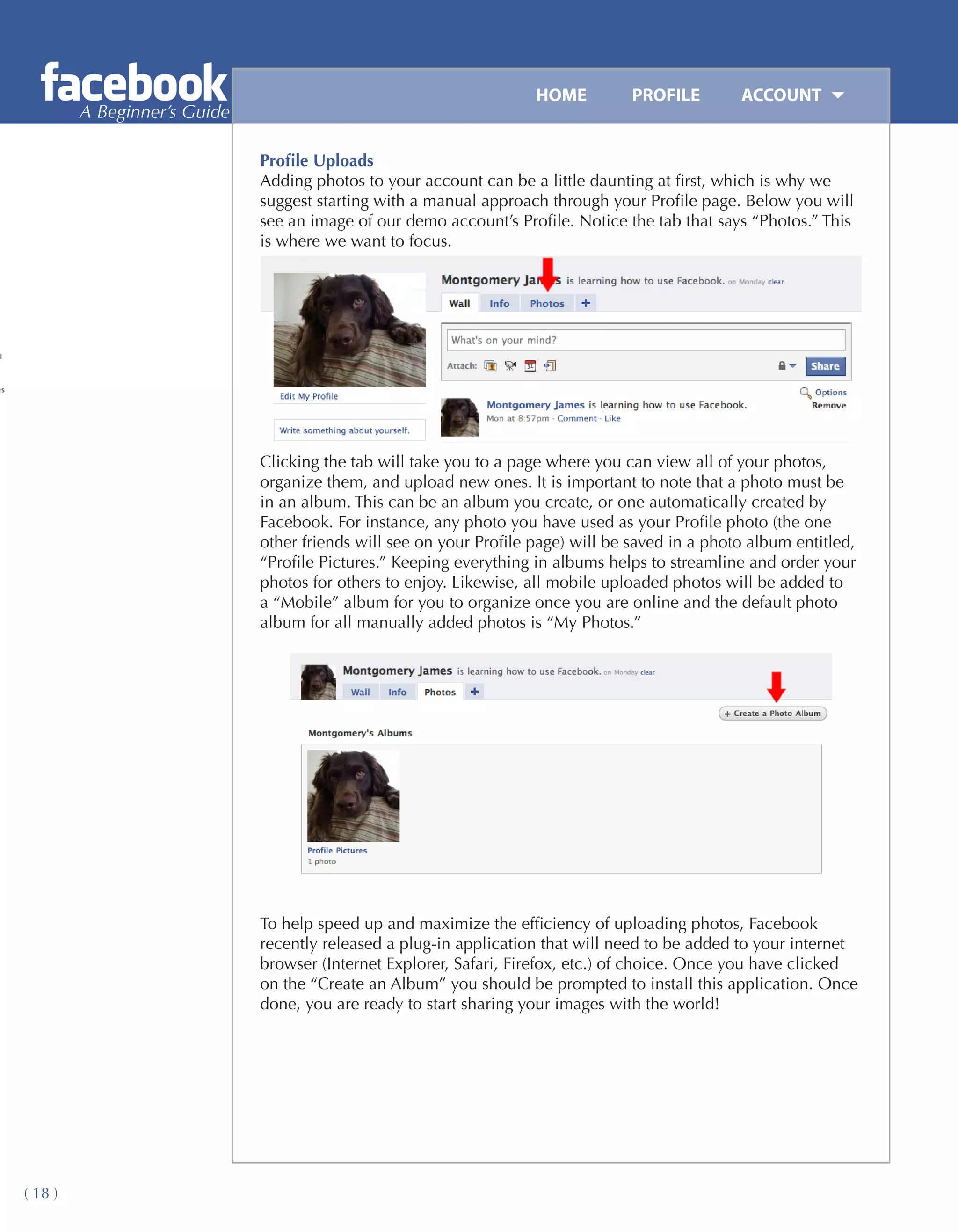 HOME	         PROFILE	       ACCOUNT
         A Beginner’s Guide

                              Profile Uploads
                              Adding photos to your account can be a little daunting at first, which is why we
                              suggest starting with a manual approach through your Profile page. Below you will
                              see an image of our demo account’s Profile. Notice the tab that says “Photos.” This
                              is where we want to focus.




                              Clicking the tab will take you to a page where you can view all of your photos,
                              organize them, and upload new ones. It is important to note that a photo must be
                              in an album. This can be an album you create, or one automatically created by
                              Facebook. For instance, any photo you have used as your Profile photo (the one
                              other friends will see on your Profile page) will be saved in a photo album entitled,
                              “Profile Pictures.” Keeping everything in albums helps to streamline and order your
                              photos for others to enjoy. Likewise, all mobile uploaded photos will be added to
                              a “Mobile” album for you to organize once you are online and the default photo
                              album for all manually added photos is “My Photos.”




                              To help speed up and maximize the efficiency of uploading photos, Facebook
                              recently released a plug-in application that will need to be added to your internet
                              browser (Internet Explorer, Safari, Firefox, etc.) of choice. Once you have clicked
                              on the “Create an Album” you should be prompted to install this application. Once
                              done, you are ready to start sharing your images with the world!




( 18 )
 