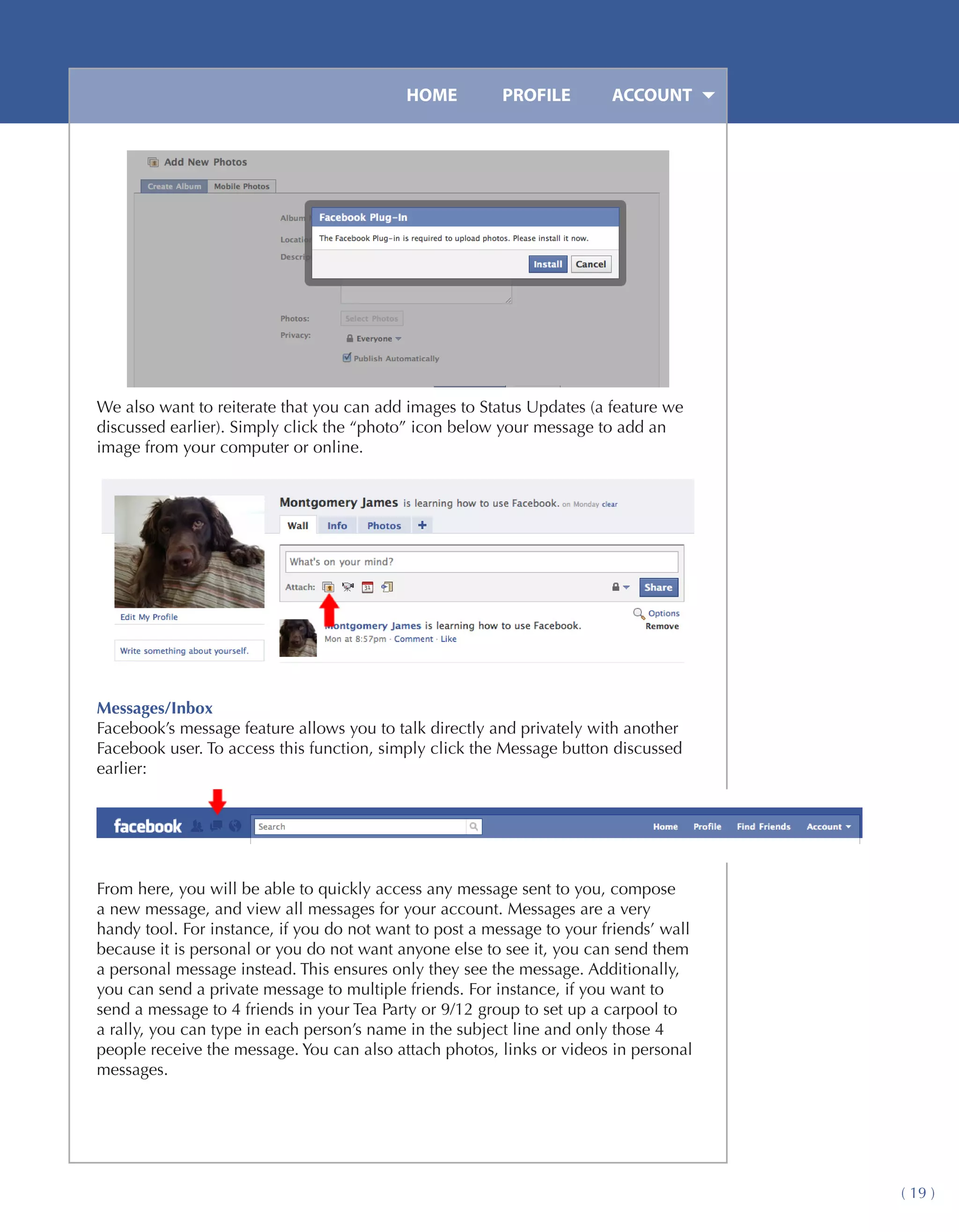HOME	         PROFILE	       ACCOUNT




We also want to reiterate that you can add images to Status Updates (a feature we
discussed earlier). Simply click the “photo” icon below your message to add an
image from your computer or online.




Messages/Inbox
Facebook’s message feature allows you to talk directly and privately with another
Facebook user. To access this function, simply click the Message button discussed
earlier:




From here, you will be able to quickly access any message sent to you, compose
a new message, and view all messages for your account. Messages are a very
handy tool. For instance, if you do not want to post a message to your friends’ wall
because it is personal or you do not want anyone else to see it, you can send them
a personal message instead. This ensures only they see the message. Additionally,
you can send a private message to multiple friends. For instance, if you want to
send a message to 4 friends in your Tea Party or 9/12 group to set up a carpool to
a rally, you can type in each person’s name in the subject line and only those 4
people receive the message. You can also attach photos, links or videos in personal
messages.




                                                                                       ( 19 )
 