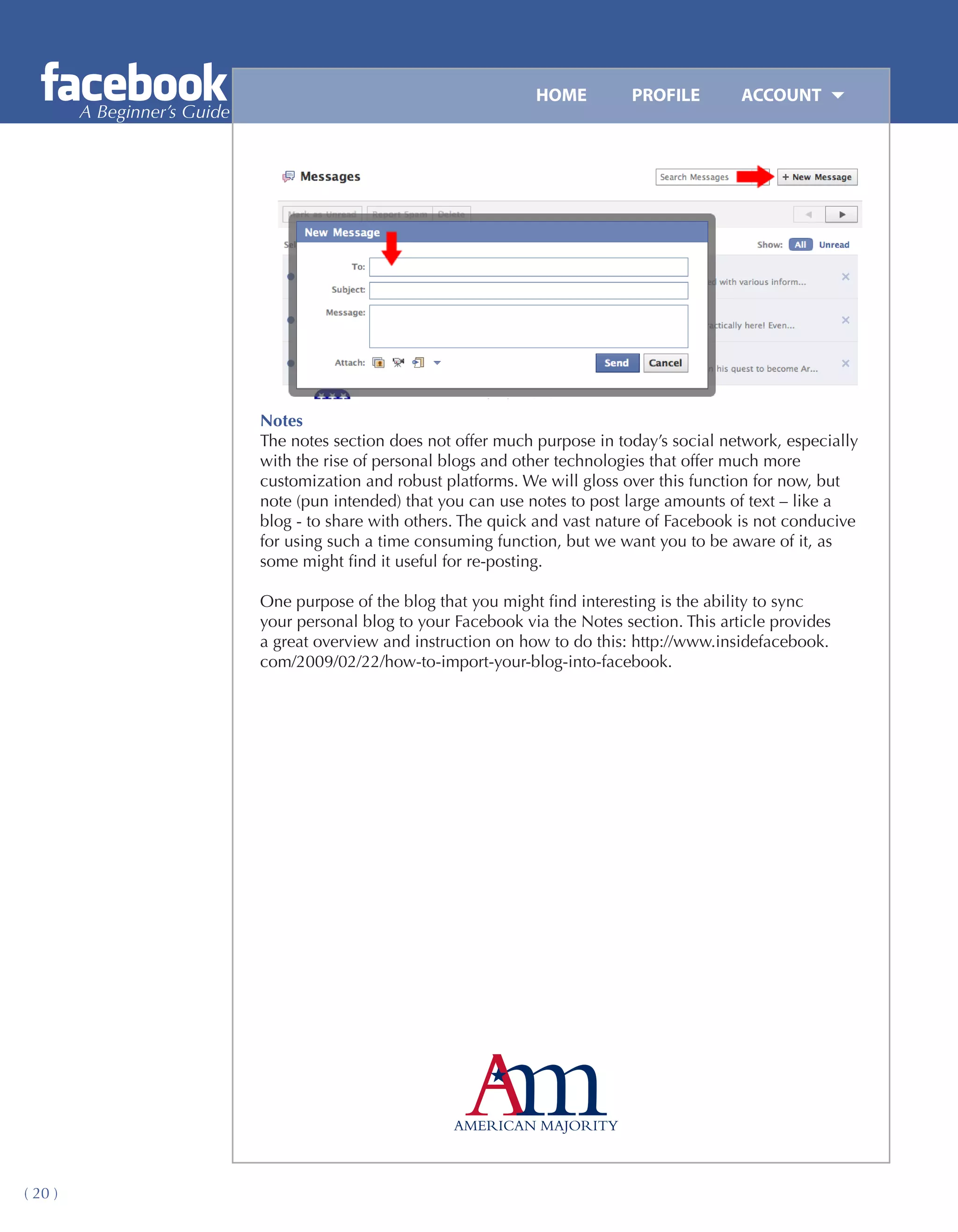 HOME	         PROFILE	       ACCOUNT
         A Beginner’s Guide




                              Notes
                              The notes section does not offer much purpose in today’s social network, especially
                              with the rise of personal blogs and other technologies that offer much more
                              customization and robust platforms. We will gloss over this function for now, but
                              note (pun intended) that you can use notes to post large amounts of text – like a
                              blog - to share with others. The quick and vast nature of Facebook is not conducive
                              for using such a time consuming function, but we want you to be aware of it, as
                              some might find it useful for re-posting.

                              One purpose of the blog that you might find interesting is the ability to sync
                              your personal blog to your Facebook via the Notes section. This article provides
                              a great overview and instruction on how to do this: http://www.insidefacebook.
                              com/2009/02/22/how-to-import-your-blog-into-facebook.




( 20 )
 
