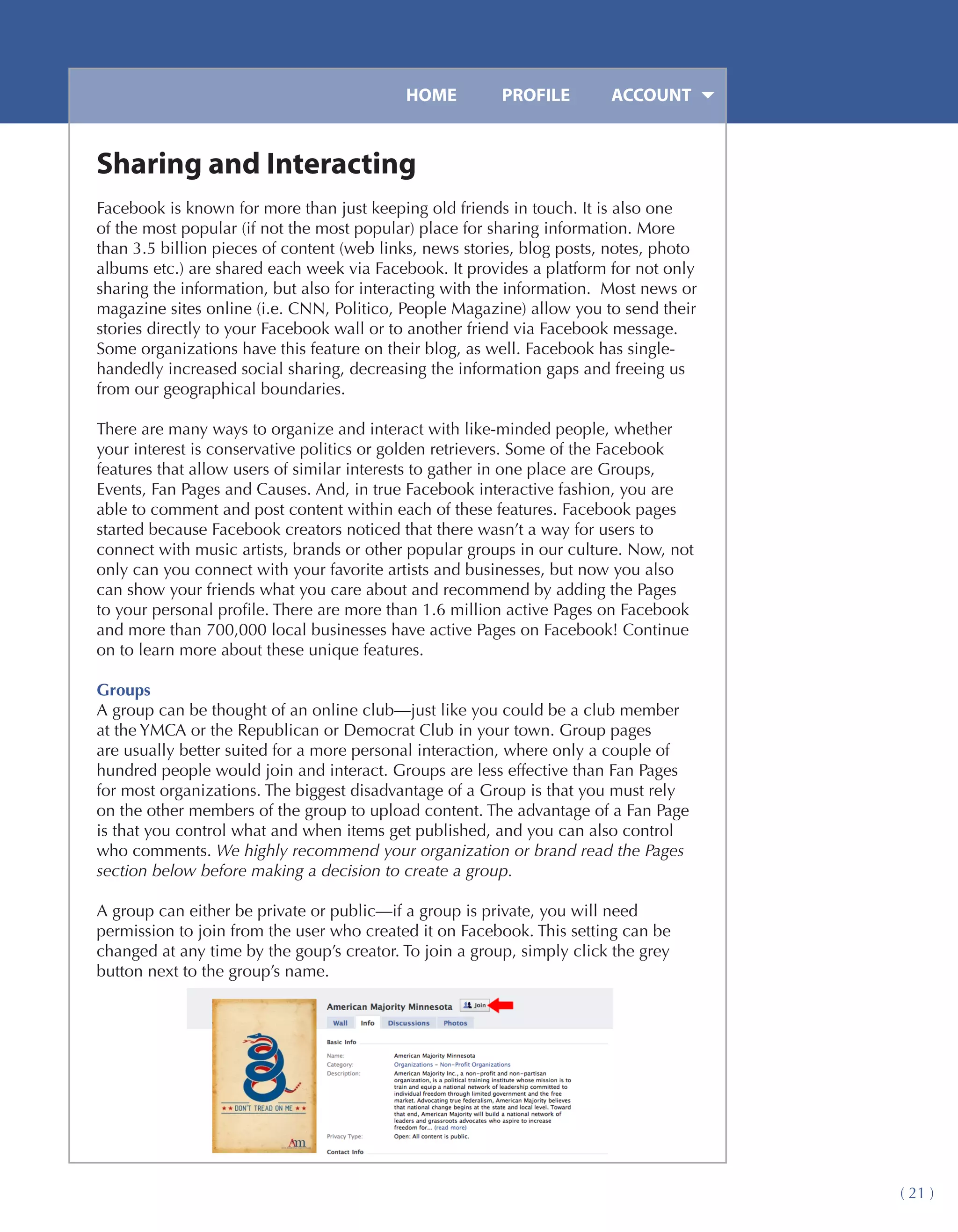HOME	         PROFILE	       ACCOUNT


Sharing and Interacting
Facebook is known for more than just keeping old friends in touch. It is also one
of the most popular (if not the most popular) place for sharing information. More
than 3.5 billion pieces of content (web links, news stories, blog posts, notes, photo
albums etc.) are shared each week via Facebook. It provides a platform for not only
sharing the information, but also for interacting with the information. Most news or
magazine sites online (i.e. CNN, Politico, People Magazine) allow you to send their
stories directly to your Facebook wall or to another friend via Facebook message.
Some organizations have this feature on their blog, as well. Facebook has single-
handedly increased social sharing, decreasing the information gaps and freeing us
from our geographical boundaries.

There are many ways to organize and interact with like-minded people, whether
your interest is conservative politics or golden retrievers. Some of the Facebook
features that allow users of similar interests to gather in one place are Groups,
Events, Fan Pages and Causes. And, in true Facebook interactive fashion, you are
able to comment and post content within each of these features. Facebook pages
started because Facebook creators noticed that there wasn’t a way for users to
connect with music artists, brands or other popular groups in our culture. Now, not
only can you connect with your favorite artists and businesses, but now you also
can show your friends what you care about and recommend by adding the Pages
to your personal profile. There are more than 1.6 million active Pages on Facebook
and more than 700,000 local businesses have active Pages on Facebook! Continue
on to learn more about these unique features.

Groups
A group can be thought of an online club—just like you could be a club member
at the YMCA or the Republican or Democrat Club in your town. Group pages
are usually better suited for a more personal interaction, where only a couple of
hundred people would join and interact. Groups are less effective than Fan Pages
for most organizations. The biggest disadvantage of a Group is that you must rely
on the other members of the group to upload content. The advantage of a Fan Page
is that you control what and when items get published, and you can also control
who comments. We highly recommend your organization or brand read the Pages
section below before making a decision to create a group.

A group can either be private or public—if a group is private, you will need
permission to join from the user who created it on Facebook. This setting can be
changed at any time by the goup’s creator. To join a group, simply click the grey
button next to the group’s name.




                                                                                        ( 21 )
 