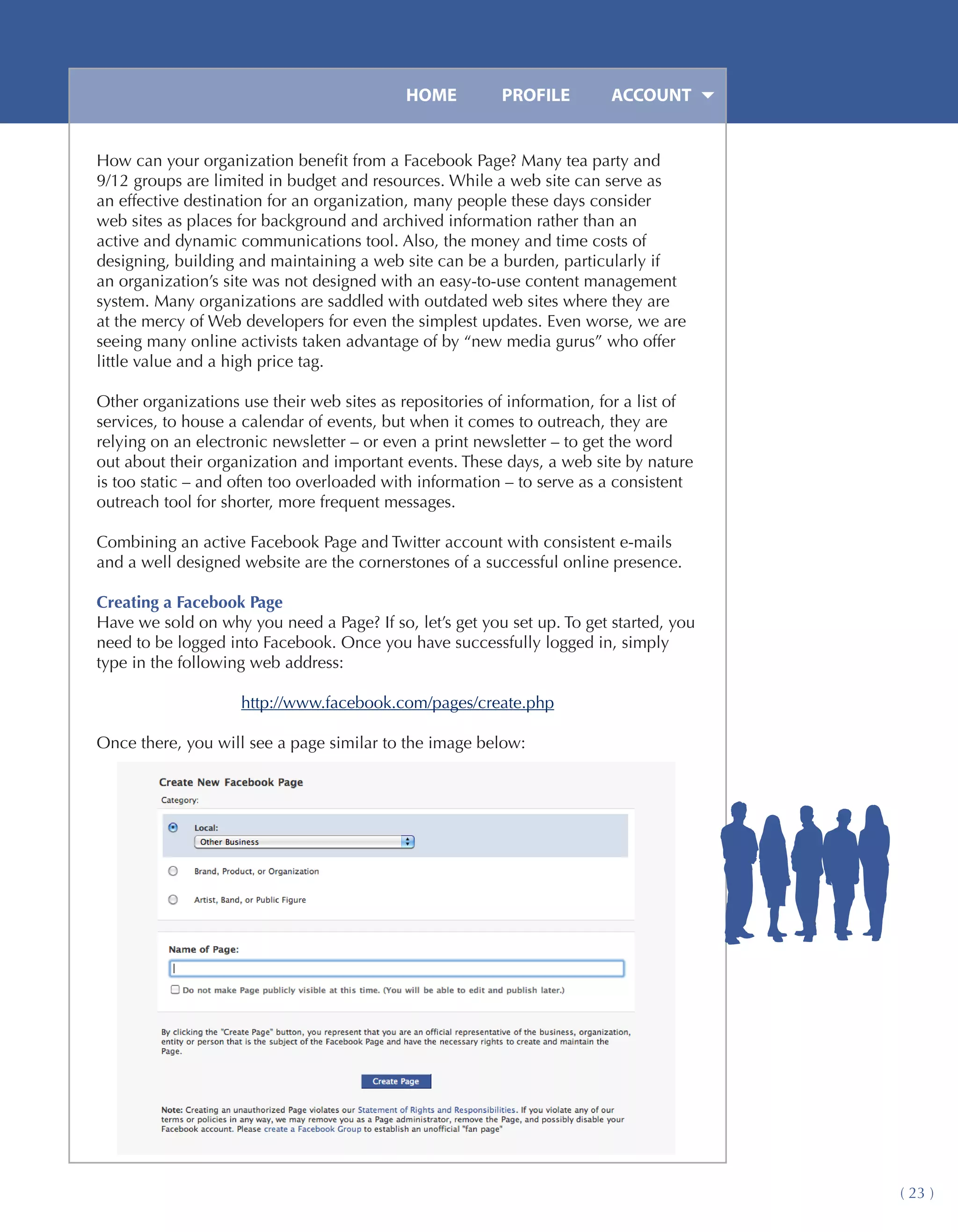 HOME	        PROFILE	        ACCOUNT


How can your organization benefit from a Facebook Page? Many tea party and
9/12 groups are limited in budget and resources. While a web site can serve as
an effective destination for an organization, many people these days consider
web sites as places for background and archived information rather than an
active and dynamic communications tool. Also, the money and time costs of
designing, building and maintaining a web site can be a burden, particularly if
an organization’s site was not designed with an easy-to-use content management
system. Many organizations are saddled with outdated web sites where they are
at the mercy of Web developers for even the simplest updates. Even worse, we are
seeing many online activists taken advantage of by “new media gurus” who offer
little value and a high price tag.

Other organizations use their web sites as repositories of information, for a list of
services, to house a calendar of events, but when it comes to outreach, they are
relying on an electronic newsletter – or even a print newsletter – to get the word
out about their organization and important events. These days, a web site by nature
is too static – and often too overloaded with information – to serve as a consistent
outreach tool for shorter, more frequent messages.

Combining an active Facebook Page and Twitter account with consistent e-mails
and a well designed website are the cornerstones of a successful online presence.

Creating a Facebook Page
Have we sold on why you need a Page? If so, let’s get you set up. To get started, you
need to be logged into Facebook. Once you have successfully logged in, simply
type in the following web address:

                    http://www.facebook.com/pages/create.php

Once there, you will see a page similar to the image below:




                                                                                        ( 23 )
 