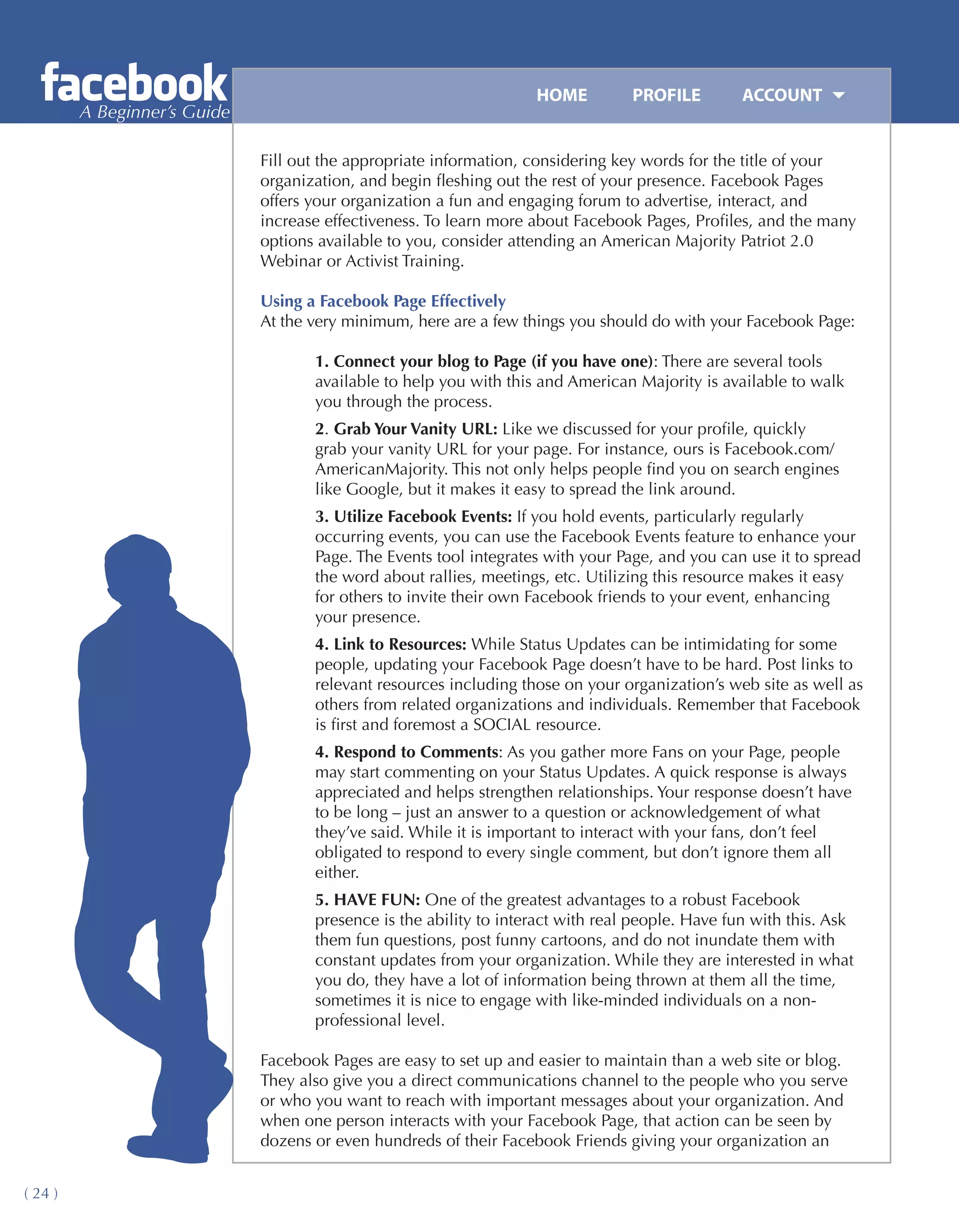 HOME	         PROFILE	        ACCOUNT
         A Beginner’s Guide

                              Fill out the appropriate information, considering key words for the title of your
                              organization, and begin fleshing out the rest of your presence. Facebook Pages
                              offers your organization a fun and engaging forum to advertise, interact, and
                              increase effectiveness. To learn more about Facebook Pages, Profiles, and the many
                              options available to you, consider attending an American Majority Patriot 2.0
                              Webinar or Activist Training.

                              Using a Facebook Page Effectively
                              At the very minimum, here are a few things you should do with your Facebook Page:

                                     1. Connect your blog to Page (if you have one): There are several tools
                                     available to help you with this and American Majority is available to walk
                                     you through the process.
                                     2. Grab Your Vanity URL: Like we discussed for your profile, quickly
                                     grab your vanity URL for your page. For instance, ours is Facebook.com/
                                     AmericanMajority. This not only helps people find you on search engines
                                     like Google, but it makes it easy to spread the link around.
                                     3. Utilize Facebook Events: If you hold events, particularly regularly
                                     occurring events, you can use the Facebook Events feature to enhance your
                                     Page. The Events tool integrates with your Page, and you can use it to spread
                                     the word about rallies, meetings, etc. Utilizing this resource makes it easy
                                     for others to invite their own Facebook friends to your event, enhancing
                                     your presence.
                                     4. Link to Resources: While Status Updates can be intimidating for some
                                     people, updating your Facebook Page doesn’t have to be hard. Post links to
                                     relevant resources including those on your organization’s web site as well as
                                     others from related organizations and individuals. Remember that Facebook
                                     is first and foremost a SOCIAL resource.
                                     4. Respond to Comments: As you gather more Fans on your Page, people
                                     may start commenting on your Status Updates. A quick response is always
                                     appreciated and helps strengthen relationships. Your response doesn’t have
                                     to be long – just an answer to a question or acknowledgement of what
                                     they’ve said. While it is important to interact with your fans, don’t feel
                                     obligated to respond to every single comment, but don’t ignore them all
                                     either.
                                     5. HAVE FUN: One of the greatest advantages to a robust Facebook
                                     presence is the ability to interact with real people. Have fun with this. Ask
                                     them fun questions, post funny cartoons, and do not inundate them with
                                     constant updates from your organization. While they are interested in what
                                     you do, they have a lot of information being thrown at them all the time,
                                     sometimes it is nice to engage with like-minded individuals on a non-
                                     professional level.

                              Facebook Pages are easy to set up and easier to maintain than a web site or blog.
                              They also give you a direct communications channel to the people who you serve
                              or who you want to reach with important messages about your organization. And
                              when one person interacts with your Facebook Page, that action can be seen by
                              dozens or even hundreds of their Facebook Friends giving your organization an


( 24 )
 