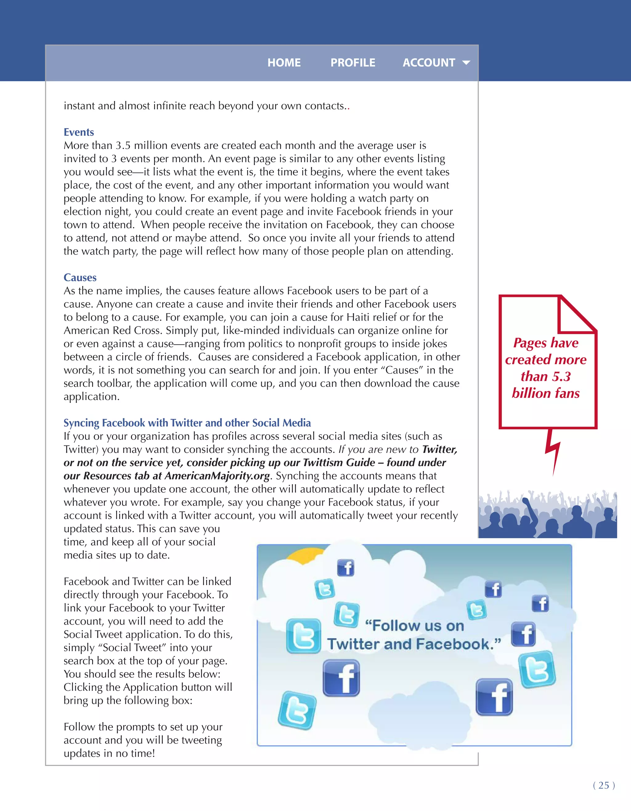HOME	         PROFILE	       ACCOUNT


instant and almost infinite reach beyond your own contacts..

Events
More than 3.5 million events are created each month and the average user is
invited to 3 events per month. An event page is similar to any other events listing
you would see—it lists what the event is, the time it begins, where the event takes
place, the cost of the event, and any other important information you would want
people attending to know. For example, if you were holding a watch party on
election night, you could create an event page and invite Facebook friends in your
town to attend. When people receive the invitation on Facebook, they can choose
to attend, not attend or maybe attend. So once you invite all your friends to attend
the watch party, the page will reflect how many of those people plan on attending.

Causes
As the name implies, the causes feature allows Facebook users to be part of a
cause. Anyone can create a cause and invite their friends and other Facebook users
to belong to a cause. For example, you can join a cause for Haiti relief or for the
American Red Cross. Simply put, like-minded individuals can organize online for
or even against a cause—ranging from politics to nonprofit groups to inside jokes       Pages have
between a circle of friends. Causes are considered a Facebook application, in other    created more
words, it is not something you can search for and join. If you enter “Causes” in the
search toolbar, the application will come up, and you can then download the cause
                                                                                         than 5.3
application.                                                                            billion fans

Syncing Facebook with Twitter and other Social Media
If you or your organization has profiles across several social media sites (such as
Twitter) you may want to consider synching the accounts. If you are new to Twitter,
or not on the service yet, consider picking up our Twittism Guide – found under
our Resources tab at AmericanMajority.org. Synching the accounts means that
whenever you update one account, the other will automatically update to reflect
whatever you wrote. For example, say you change your Facebook status, if your
account is linked with a Twitter account, you will automatically tweet your recently
updated status. This can save you
time, and keep all of your social
media sites up to date.

Facebook and Twitter can be linked
directly through your Facebook. To
link your Facebook to your Twitter
account, you will need to add the
Social Tweet application. To do this,
simply “Social Tweet” into your
search box at the top of your page.
You should see the results below:
Clicking the Application button will
bring up the following box:

Follow the prompts to set up your
account and you will be tweeting
updates in no time!

                                                                                                       ( 25 )
 