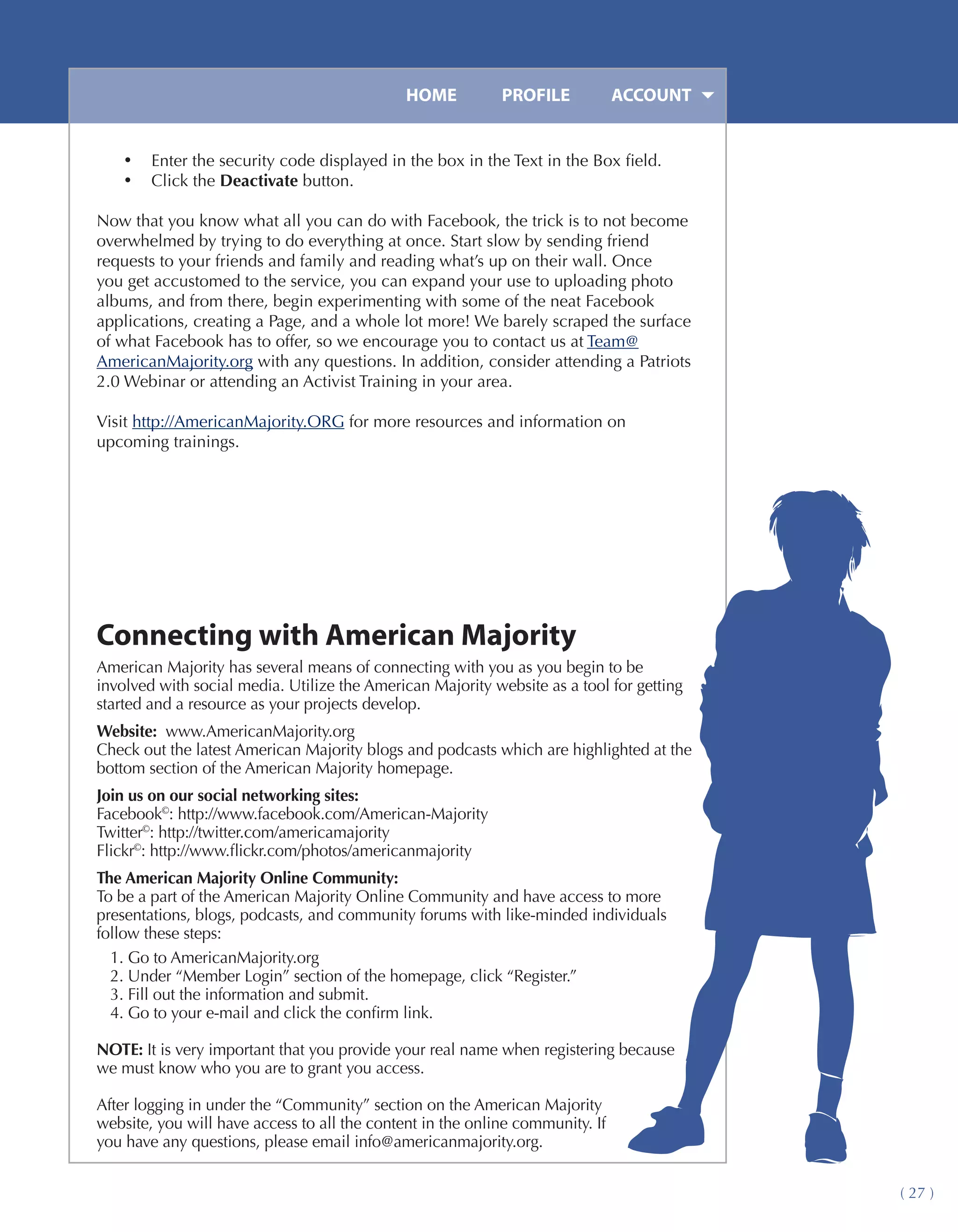 HOME	         PROFILE	           ACCOUNT


    •	 Enter the security code displayed in the box in the Text in the Box field.
    •	 Click the Deactivate button.

Now that you know what all you can do with Facebook, the trick is to not become
overwhelmed by trying to do everything at once. Start slow by sending friend
requests to your friends and family and reading what’s up on their wall. Once
you get accustomed to the service, you can expand your use to uploading photo
albums, and from there, begin experimenting with some of the neat Facebook
applications, creating a Page, and a whole lot more! We barely scraped the surface
of what Facebook has to offer, so we encourage you to contact us at Team@
AmericanMajority.org with any questions. In addition, consider attending a Patriots
2.0 Webinar or attending an Activist Training in your area.

Visit http://AmericanMajority.ORG for more resources and information on
upcoming trainings.




Connecting with American Majority
American Majority has several means of connecting with you as you begin to be
involved with social media. Utilize the American Majority website as a tool for getting
started and a resource as your projects develop.
Website: www.AmericanMajority.org
Check out the latest American Majority blogs and podcasts which are highlighted at the
bottom section of the American Majority homepage.
Join us on our social networking sites:
Facebook©: http://www.facebook.com/American-Majority
Twitter©: http://twitter.com/americamajority
Flickr©: http://www.flickr.com/photos/americanmajority
The American Majority Online Community:
To be a part of the American Majority Online Community and have access to more
presentations, blogs, podcasts, and community forums with like-minded individuals
follow these steps:
  1. Go to AmericanMajority.org
  2. Under “Member Login” section of the homepage, click “Register.”
  3. Fill out the information and submit.
  4. Go to your e-mail and click the confirm link.

NOTE: It is very important that you provide your real name when registering because
we must know who you are to grant you access.

After logging in under the “Community” section on the American Majority
website, you will have access to all the content in the online community. If
you have any questions, please email info@americanmajority.org.


                                                                                          ( 27 )
 