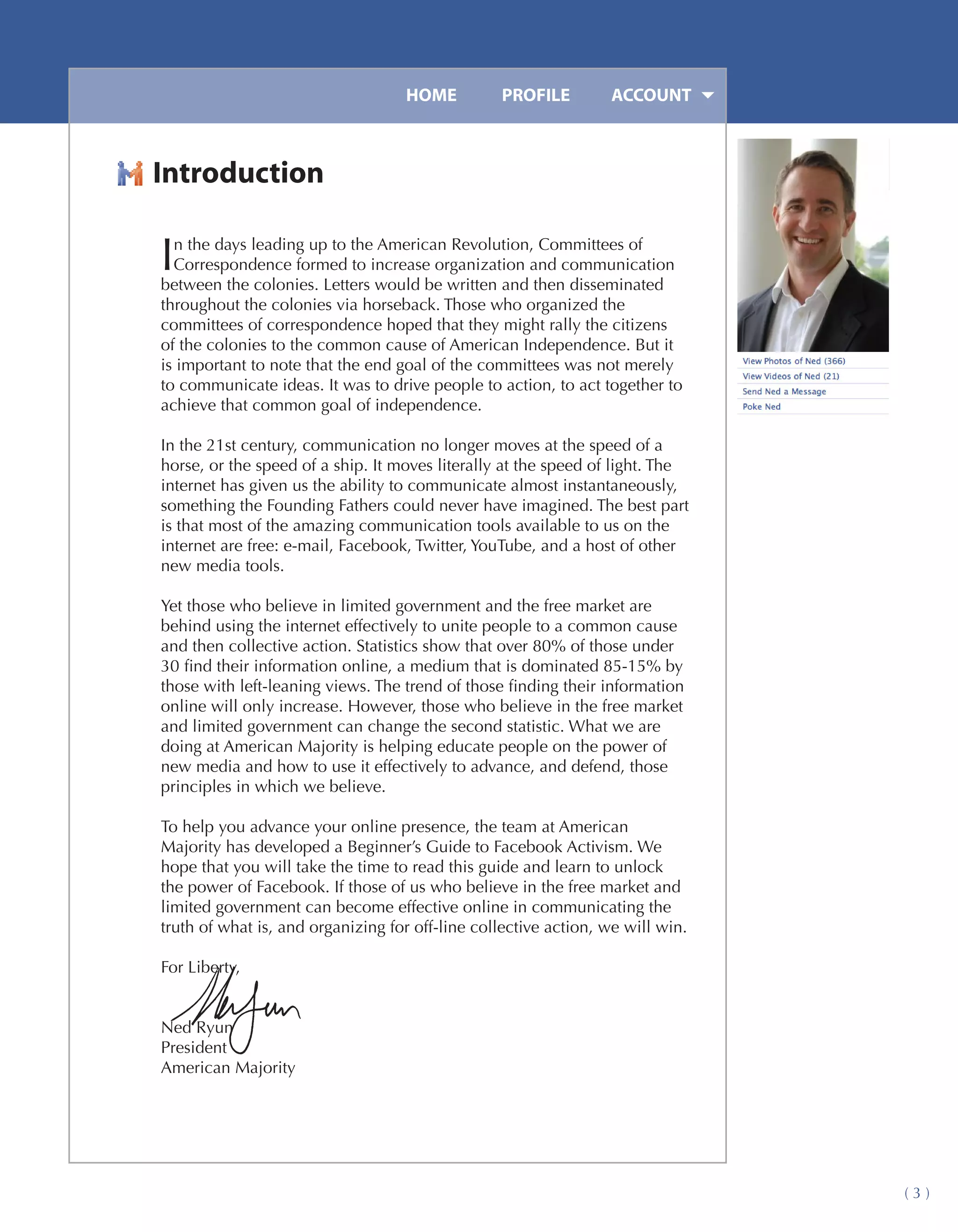 HOME	         PROFILE	        ACCOUNT



Introduction

I n the days leading up to the American Revolution, Committees of
  Correspondence formed to increase organization and communication
between the colonies. Letters would be written and then disseminated
throughout the colonies via horseback. Those who organized the
committees of correspondence hoped that they might rally the citizens
of the colonies to the common cause of American Independence. But it
is important to note that the end goal of the committees was not merely
to communicate ideas. It was to drive people to action, to act together to
achieve that common goal of independence.

In the 21st century, communication no longer moves at the speed of a
horse, or the speed of a ship. It moves literally at the speed of light. The
internet has given us the ability to communicate almost instantaneously,
something the Founding Fathers could never have imagined. The best part
is that most of the amazing communication tools available to us on the
internet are free: e-mail, Facebook, Twitter, YouTube, and a host of other
new media tools.

Yet those who believe in limited government and the free market are
behind using the internet effectively to unite people to a common cause
and then collective action. Statistics show that over 80% of those under
30 find their information online, a medium that is dominated 85-15% by
those with left-leaning views. The trend of those finding their information
online will only increase. However, those who believe in the free market
and limited government can change the second statistic. What we are
doing at American Majority is helping educate people on the power of
new media and how to use it effectively to advance, and defend, those
principles in which we believe.

To help you advance your online presence, the team at American
Majority has developed a Beginner’s Guide to Facebook Activism. We
hope that you will take the time to read this guide and learn to unlock
the power of Facebook. If those of us who believe in the free market and
limited government can become effective online in communicating the
truth of what is, and organizing for off-line collective action, we will win.

For Liberty,


Ned Ryun
President
American Majority




                                                                                (3)
 