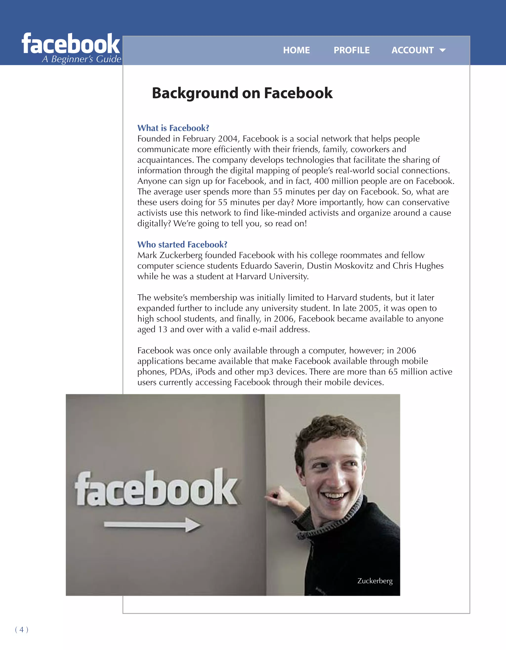 HOME	        PROFILE	        ACCOUNT
      A Beginner’s Guide


                              Background on Facebook

                           What is Facebook?
                           Founded in February 2004, Facebook is a social network that helps people
                           communicate more efficiently with their friends, family, coworkers and
                           acquaintances. The company develops technologies that facilitate the sharing of
                           information through the digital mapping of people’s real-world social connections.
                           Anyone can sign up for Facebook, and in fact, 400 million people are on Facebook.
                           The average user spends more than 55 minutes per day on Facebook. So, what are
                           these users doing for 55 minutes per day? More importantly, how can conservative
                           activists use this network to find like-minded activists and organize around a cause
                           digitally? We’re going to tell you, so read on!

                           Who started Facebook?
                           Mark Zuckerberg founded Facebook with his college roommates and fellow
                           computer science students Eduardo Saverin, Dustin Moskovitz and Chris Hughes
                           while he was a student at Harvard University.

                           The website’s membership was initially limited to Harvard students, but it later
                           expanded further to include any university student. In late 2005, it was open to
                           high school students, and finally, in 2006, Facebook became available to anyone
                           aged 13 and over with a valid e-mail address.

                           Facebook was once only available through a computer, however; in 2006
                           applications became available that make Facebook available through mobile
                           phones, PDAs, iPods and other mp3 devices. There are more than 65 million active
                           users currently accessing Facebook through their mobile devices.




                                                                                     Zuckerberg




(4)
 