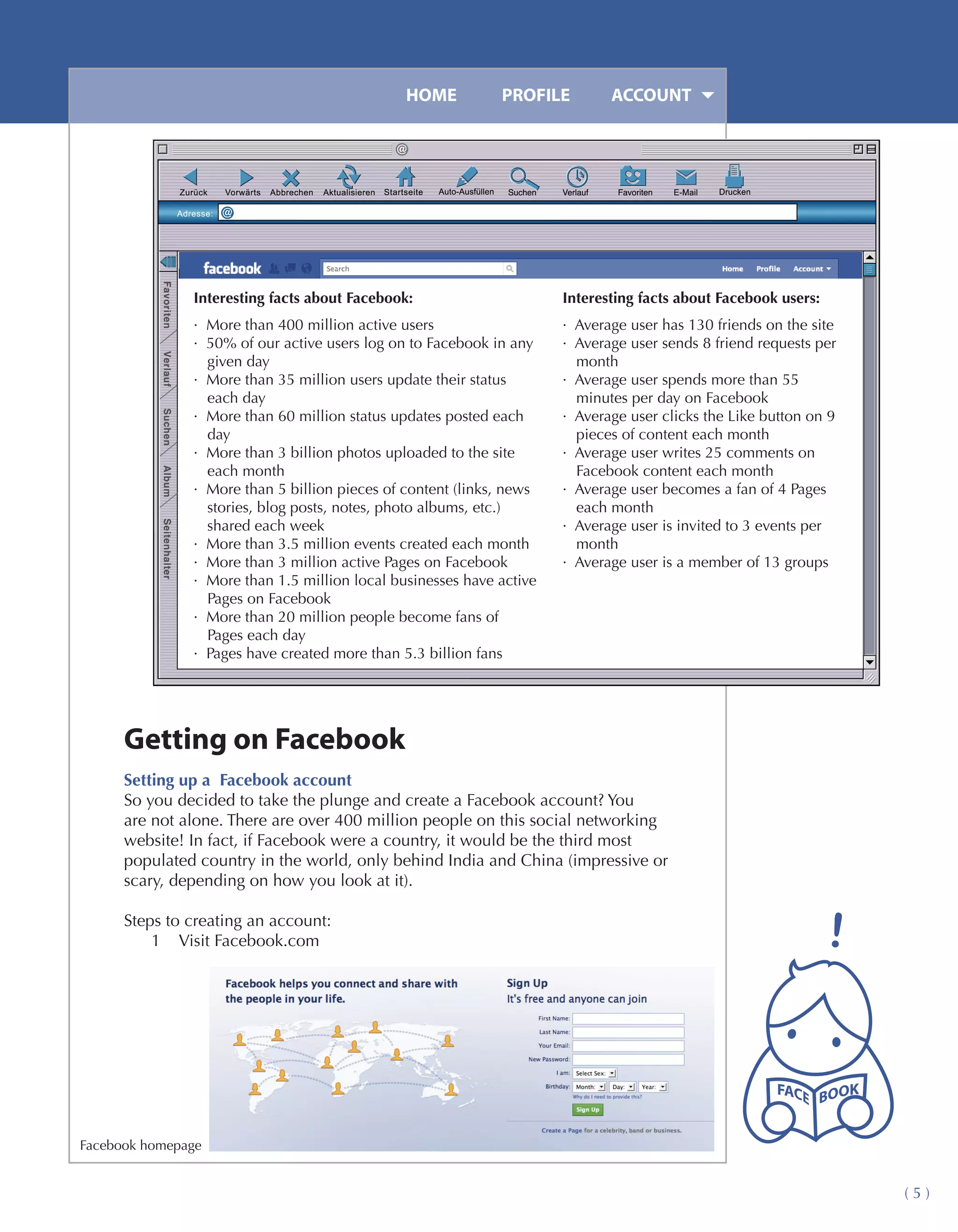 HOME	         PROFILE	        ACCOUNT




               Interesting facts about Facebook:                      Interesting facts about Facebook users:
               · More than 400 million active users                   · Average user has 130 friends on the site
               · 50% of our active users log on to Facebook in any    · Average user sends 8 friend requests per
                 given day                                              month
               · More than 35 million users update their status       · Average user spends more than 55
                 each day                                               minutes per day on Facebook
               · More than 60 million status updates posted each      · Average user clicks the Like button on 9
                 day                                                    pieces of content each month
               · More than 3 billion photos uploaded to the site      · Average user writes 25 comments on
                 each month                                             Facebook content each month
               · More than 5 billion pieces of content (links, news   · Average user becomes a fan of 4 Pages
                 stories, blog posts, notes, photo albums, etc.)        each month
                 shared each week                                     · Average user is invited to 3 events per
               · More than 3.5 million events created each month        month
               · More than 3 million active Pages on Facebook         · Average user is a member of 13 groups
               · More than 1.5 million local businesses have active
                 Pages on Facebook
               · More than 20 million people become fans of
                 Pages each day
               · Pages have created more than 5.3 billion fans




      Getting on Facebook
      Setting up a Facebook account
      So you decided to take the plunge and create a Facebook account? You
      are not alone. There are over 400 million people on this social networking
      website! In fact, if Facebook were a country, it would be the third most
      populated country in the world, only behind India and China (impressive or
      scary, depending on how you look at it).

      Steps to creating an account:
          1	 Visit Facebook.com




Facebook homepage


                                                                                                                   (5)
 