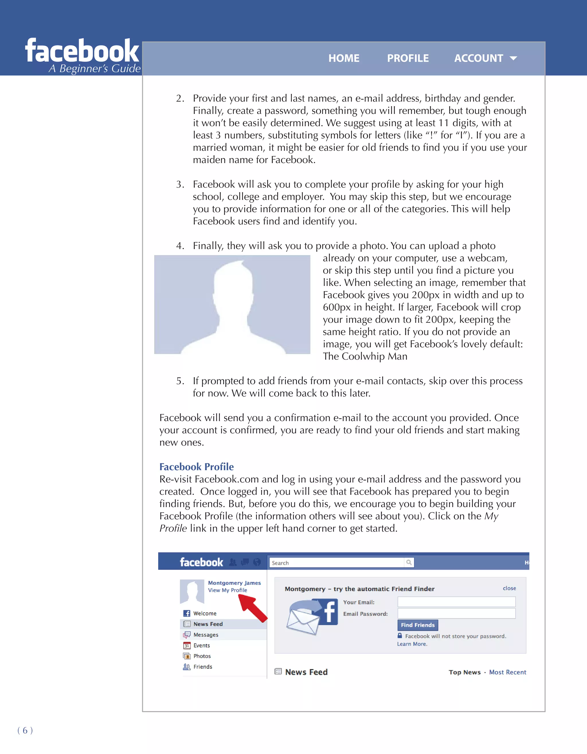 HOME	         PROFILE	         ACCOUNT
      A Beginner’s Guide

                              2.	 Provide your first and last names, an e-mail address, birthday and gender.
                                  Finally, create a password, something you will remember, but tough enough
                                  it won’t be easily determined. We suggest using at least 11 digits, with at
                                  least 3 numbers, substituting symbols for letters (like “!” for “I”). If you are a
                                  married woman, it might be easier for old friends to find you if you use your
                                  maiden name for Facebook.

                              3.	 Facebook will ask you to complete your profile by asking for your high
                                  school, college and employer. You may skip this step, but we encourage
                                  you to provide information for one or all of the categories. This will help
                                  Facebook users find and identify you.

                              4.	 Finally, they will ask you to provide a photo. You can upload a photo
                                                                 already on your computer, use a webcam,
                                                                 or skip this step until you find a picture you
                                                                 like. When selecting an image, remember that
                                                                 Facebook gives you 200px in width and up to
                                                                 600px in height. If larger, Facebook will crop
                                                                 your image down to fit 200px, keeping the
                                                                 same height ratio. If you do not provide an
                                                                 image, you will get Facebook’s lovely default:
                                                                 The Coolwhip Man

                              5.	 If prompted to add friends from your e-mail contacts, skip over this process
                                  for now. We will come back to this later.

                           Facebook will send you a confirmation e-mail to the account you provided. Once
                           your account is confirmed, you are ready to find your old friends and start making
                           new ones.

                           Facebook Profile
                           Re-visit Facebook.com and log in using your e-mail address and the password you
                           created. Once logged in, you will see that Facebook has prepared you to begin
                           finding friends. But, before you do this, we encourage you to begin building your
                           Facebook Profile (the information others will see about you). Click on the My
                           Profile link in the upper left hand corner to get started.




(6)
 