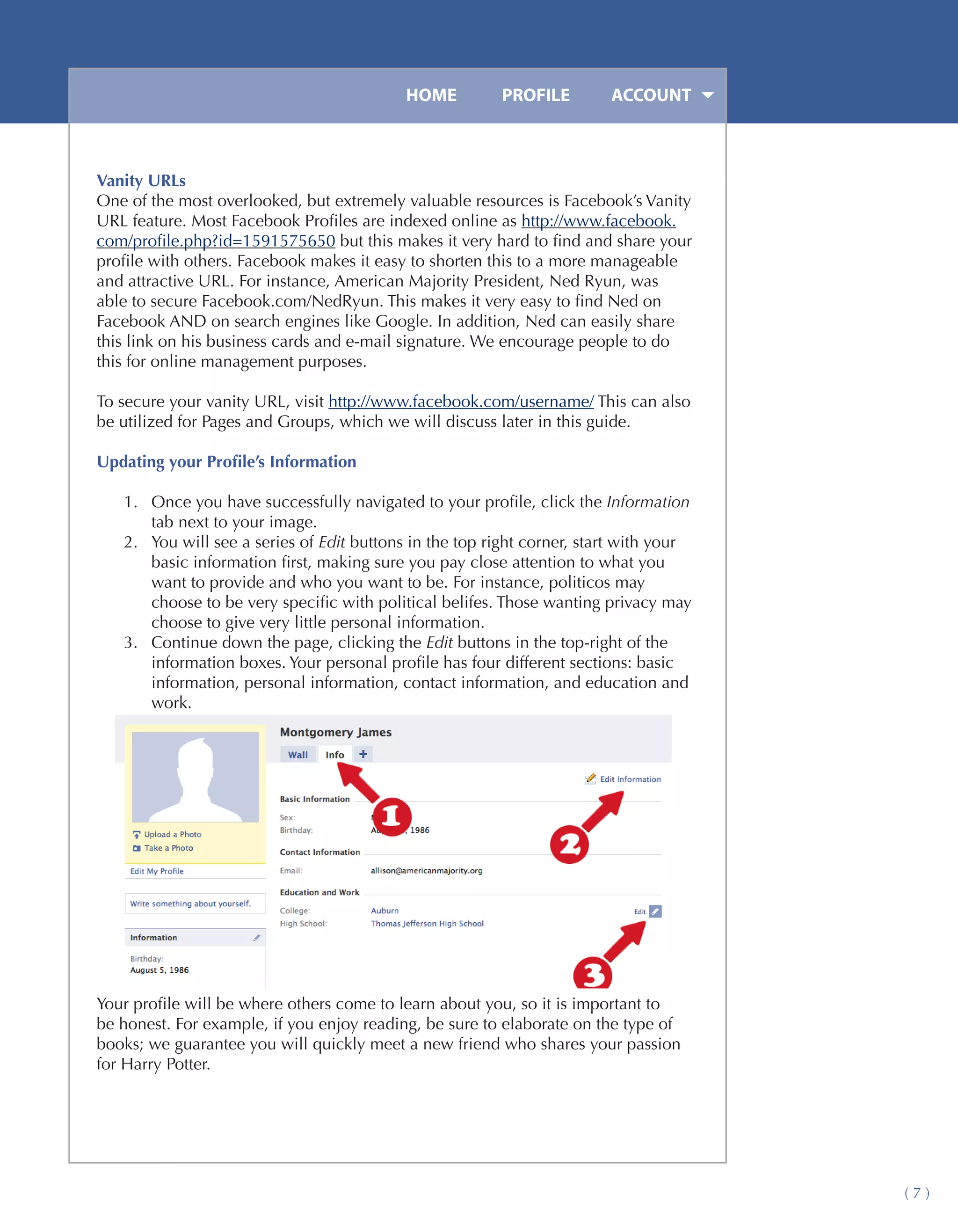 HOME	         PROFILE	        ACCOUNT



Vanity URLs
One of the most overlooked, but extremely valuable resources is Facebook’s Vanity
URL feature. Most Facebook Profiles are indexed online as http://www.facebook.
com/profile.php?id=1591575650 but this makes it very hard to find and share your
profile with others. Facebook makes it easy to shorten this to a more manageable
and attractive URL. For instance, American Majority President, Ned Ryun, was
able to secure Facebook.com/NedRyun. This makes it very easy to find Ned on
Facebook AND on search engines like Google. In addition, Ned can easily share
this link on his business cards and e-mail signature. We encourage people to do
this for online management purposes.

To secure your vanity URL, visit http://www.facebook.com/username/ This can also
be utilized for Pages and Groups, which we will discuss later in this guide.

Updating your Profile’s Information

   1.	 Once you have successfully navigated to your profile, click the Information
       tab next to your image.
   2.	 You will see a series of Edit buttons in the top right corner, start with your
       basic information first, making sure you pay close attention to what you
       want to provide and who you want to be. For instance, politicos may
       choose to be very specific with political belifes. Those wanting privacy may
       choose to give very little personal information.
   3.	 Continue down the page, clicking the Edit buttons in the top-right of the
       information boxes. Your personal profile has four different sections: basic
       information, personal information, contact information, and education and
       work.




Your profile will be where others come to learn about you, so it is important to
be honest. For example, if you enjoy reading, be sure to elaborate on the type of
books; we guarantee you will quickly meet a new friend who shares your passion
for Harry Potter.




                                                                                        (7)
 