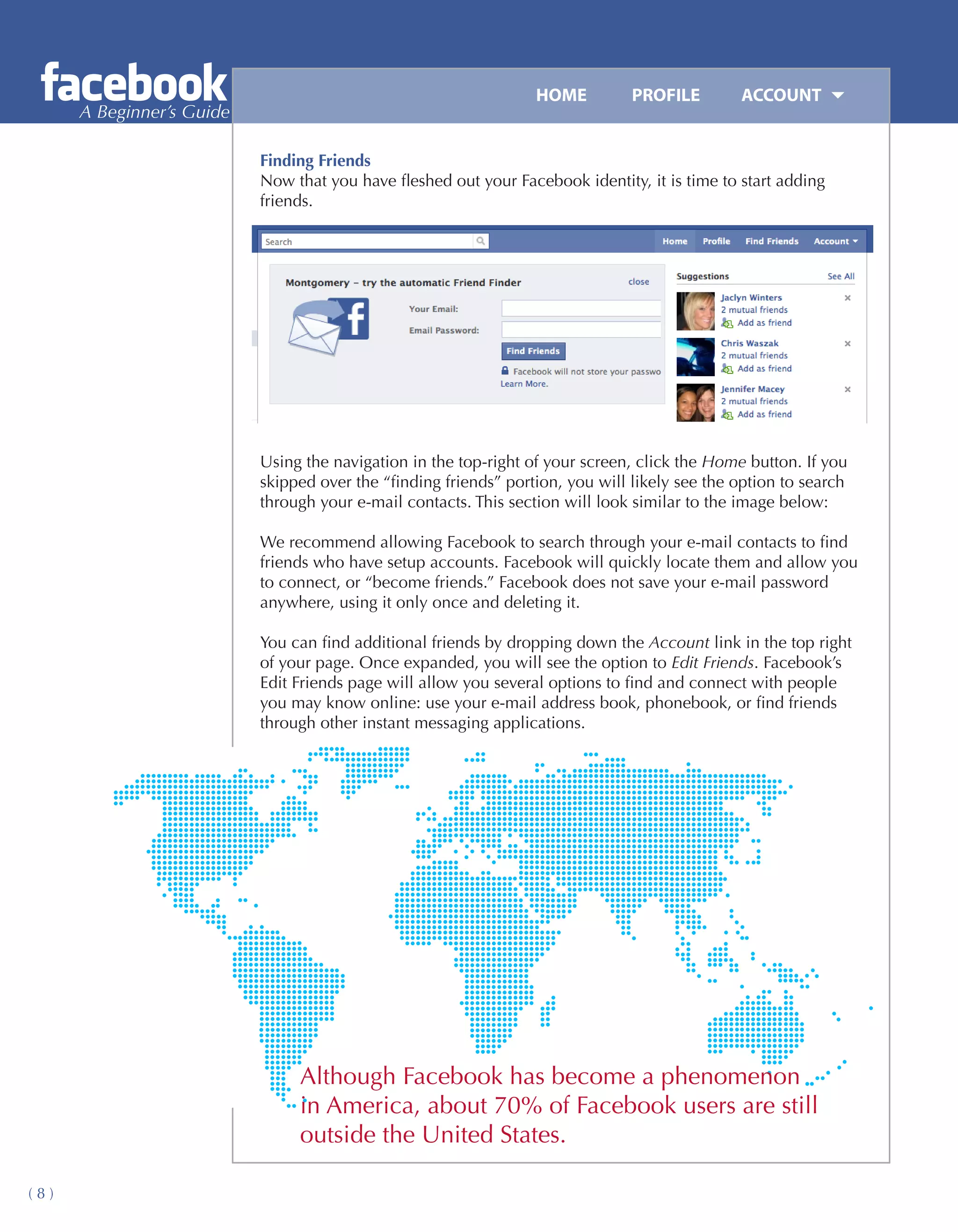 HOME	         PROFILE	       ACCOUNT
      A Beginner’s Guide

                           Finding Friends
                           Now that you have fleshed out your Facebook identity, it is time to start adding
                           friends.




                           Using the navigation in the top-right of your screen, click the Home button. If you
                           skipped over the “finding friends” portion, you will likely see the option to search
                           through your e-mail contacts. This section will look similar to the image below:

                           We recommend allowing Facebook to search through your e-mail contacts to find
                           friends who have setup accounts. Facebook will quickly locate them and allow you
                           to connect, or “become friends.” Facebook does not save your e-mail password
                           anywhere, using it only once and deleting it.

                           You can find additional friends by dropping down the Account link in the top right
                           of your page. Once expanded, you will see the option to Edit Friends. Facebook’s
                           Edit Friends page will allow you several options to find and connect with people
                           you may know online: use your e-mail address book, phonebook, or find friends
                           through other instant messaging applications.




                                Although Facebook has become a phenomenon
                                in America, about 70% of Facebook users are still
                                outside the United States.

(8)
 