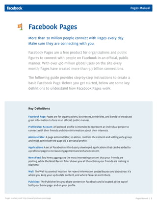 Pages Manual
Pages Manual | 1To get started, visit http://www.facebook.com/page
Facebook Pages
More than 20 million people connect with Pages every day.
Make sure they are connecting with you.
Facebook Pages are a free product for organizations and public
ﬁgures to connect with people on Facebook in an ofﬁcial, public
manner. With over 400 million global users on the site every
month, Pages have created more than 5.3 billion connections.
The following guide provides step-by-step instructions to create a
basic Facebook Page. Before you get started, below are some key
deﬁnitions to understand how Facebook Pages work.
Key Deﬁnitions
Facebook Page: Pages are for organizations, businesses, celebrities, and bands to broadcast
great information to fans in an ofﬁcial, public manner.
Proﬁle/User Account: A Facebook proﬁle is intended to represent an individual person to
connect with their friends and share information about their interests.
Administrator: A page administrator, or admin, controls the content and settings of a group
and must administer the page via a personal proﬁle.
Applications: A set of Facebook or third-party developed applications that can be added to
a proﬁle or page to increase engagement and enhance content.
News Feed: Top News aggregates the most interesting content that your friends are
posting, while the Most Recent ﬁlter shows you all the actions your friends are making in
real-time.
Wall: The Wall is a central location for recent information posted by you and about you. It’s
where you keep your up-to-date content, and where Fans can contribute.
Publisher: The Publisher lets you share content on Facebook and is located at the top of
both your home page and on your proﬁle.
 