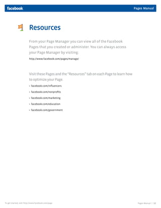 Pages Manual
Pages Manual | 10To get started, visit http://www.facebook.com/page
Resources
From your Page Manager you can view all of the Facebook
Pages that you created or administer. You can always access
your Page Manager by visiting:
http://www.facebook.com/pages/manage/
VisitthesePagesandthe“Resources”taboneachPagetolearnhow
tooptimizeyourPage.
 