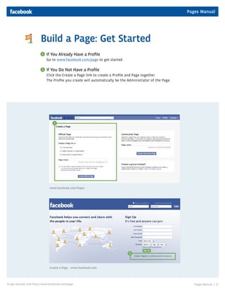Pages Manual
Pages Manual | 2To get started, visit http://www.facebook.com/page
If You Already Have a Proﬁle
Go to www.facebook.com/page to get started.
If You Do Not Have a Proﬁle
Click the Create a Page link to create a Proﬁle and Page together.
The Proﬁle you create will automatically be the Administrator of the Page.
Build a Page: Get Started
www.facebook.com/Pages
Create a Page – www.facebook.com
1
2
2
1
 