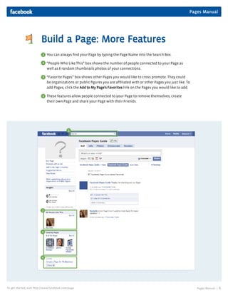 Pages Manual
Pages Manual | 6To get started, visit http://www.facebook.com/page
Build a Page: More Features
You can always ﬁnd your Page by typing the Page Name into the Search Box.
“People Who Like This” box shows the number of people connected to your Page as
well as 6 random thumbnails photos of your connections.
“Favorite Pages” box shows other Pages you would like to cross promote. They could
be organizations or public ﬁgures you are afﬁliated with or other Pages you just like. To
add Pages, click the Add to My Page’s Favorites link on the Pages you would like to add.
These features allow people connected to your Page to remove themselves, create
their own Page and share your Page with their Friends.
1
2
3
4
1
2
3
4
 