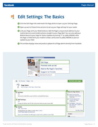 Pages Manual
Pages Manual | 7To get started, visit http://www.facebook.com/page
Edit Settings: The Basics
Click the Edit Page link underneath the Page photo to open up your Settings Page.
Open up each of these three sections to set-up your Page settings for your needs.
Link your Page with your Mobile device. Add the Page’s unique email address to your
mobile device to send mobile photos straight to your Page Wall. You can also add your
Mobile device to your Page for Status Updates by texting “f” to 32665 (FBOOK). After
the Page is linked with your mobile number, send a text to 32665 (FBOOK) to post an
Update to your Wall.
This window displays news and product updates for all Page admins directly from Facebook.
1
2
3
4
1
2
3
4
 
