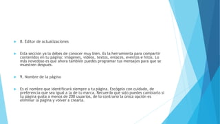  8. Editor de actualizaciones
 Esta sección ya la debes de conocer muy bien. Es la herramienta para compartir
contenidos en tu página: imágenes, videos, textos, enlaces, eventos e hitos. Lo
más novedoso es que ahora también puedes programar tus mensajes para que se
muestren después.
 9. Nombre de la página
 Es el nombre que identificará siempre a tu página. Escógelo con cuidado, de
preferencia que sea igual a la de tu marca. Recuerda que solo puedes cambiarlo si
tu página gusta a menos de 200 usuarios, de lo contrario la única opción es
eliminar la página y volver a crearla.
 