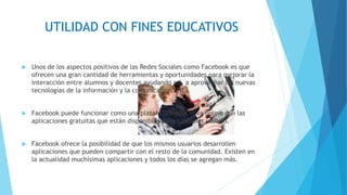 UTILIDAD CON FINES EDUCATIVOS
 Unos de los aspectos positivos de las Redes Sociales como Facebook es que
ofrecen una gran cantidad de herramientas y oportunidades para mejorar la
interacción entre alumnos y docentes ayudando así, a aprovechar las nuevas
tecnologías de la información y la comunicación (TIC).
 Facebook puede funcionar como una plataforma educativa online con las
aplicaciones gratuitas que están disponibles para cualquier usuario.
 Facebook ofrece la posibilidad de que los mismos usuarios desarrollen
aplicaciones que pueden compartir con el resto de la comunidad. Existen en
la actualidad muchísimas aplicaciones y todos los días se agregan más.
 