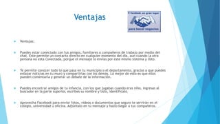 Ventajas
 Ventajas:
 Puedes estar conectado con tus amigos, familiares o compañeros de trabajo por medio del
chat. Este permite un contacto directo en cualquier momento del día, aun cuando la otra
persona no esta conectada, porque el mensaje lo envías por este mismo sistema y listo.
 Te permite conocer todo lo que pasa en tu municipio o el departamento, gracias a que puedes
enlazar noticias en tu muro y compartirlas con los demás. Lo mejor de esto es que ellos
pueden comentarla y generar un debate de la información.
 Puedes encontrar amigos de tu infancia, con los que jugabas cuando eras niño, ingresas al
buscador en la parte superior, escribes su nombre y listo, identifícalo.
 Aprovecha Facebook para enviar fotos, videos o documentos que seguro te servirán en el
colegio, universidad u oficina. Adjúntalo en tu mensaje y hazlo llegar a tus compañeros.
 