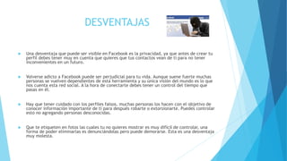 DESVENTAJAS
 Una desventaja que puede ser visible en Facebook es la privacidad, ya que antes de crear tu
perfil debes tener muy en cuenta que quieres que tus contactos vean de ti para no tener
inconvenientes en un futuro.
 Volverse adicto a Facebook puede ser perjudicial para tu vida. Aunque suene fuerte muchas
personas se vuelven dependientes de esta herramienta y su única visión del mundo es lo que
nos cuenta esta red social. A la hora de conectarte debes tener un control del tiempo que
pasas en él.
 Hay que tener cuidado con los perfiles falsos, muchas personas los hacen con el objetivo de
conocer información importante de ti para después robarte o extorsionarte. Puedes controlar
esto no agregando personas desconocidas.
 Que te etiqueten en fotos las cuales tu no quieres mostrar es muy difícil de controlar, una
forma de poder eliminarlas es denunciándolas pero puede demorarse. Esta es una desventaja
muy molesta.
 