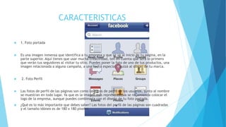CARACTERISTICAS
 1. Foto portada
 Es una imagen inmensa que identifica a tu empresa y que se ve al inicio de tu página, en la
parte superior. Aquí tienes que usar mucha creatividad, ten en cuenta que será lo primero
que verán tus seguidores al visitar tu sitio. Puedes poner la foto de uno de tus productos, una
imagen relacionada a alguna campaña, a una fecha especial o quizá al slogan de tu marca.
 2. Foto Perfil
 Las fotos de perfil de las páginas son como las fotos de perfil de los usuarios, junto al nombre
se muestran en todo lugar. Ya que es la imagen más representativa se recomienda colocar el
logo de la empresa, aunque puedes combinarla con el diseño de tu foto portada.
 ¿Qué es lo más importante que debes saber? Las fotos del perfil de las páginas son cuadradas
y el tamaño idóneo es de 180 x 180 píxeles.
 