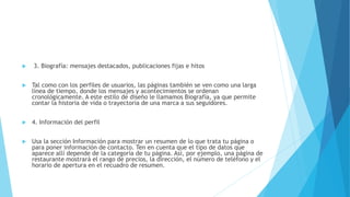  3. Biografía: mensajes destacados, publicaciones fijas e hitos
 Tal como con los perfiles de usuarios, las páginas también se ven como una larga
línea de tiempo, donde los mensajes y acontecimientos se ordenan
cronológicamente. A este estilo de diseño le llamamos Biografía, ya que permite
contar la historia de vida o trayectoria de una marca a sus seguidores.
 4. Información del perfil
 Usa la sección Información para mostrar un resumen de lo que trata tu página o
para poner información de contacto. Ten en cuenta que el tipo de datos que
aparece allí depende de la categoría de tu página. Así, por ejemplo, una página de
restaurante mostrará el rango de precios, la dirección, el número de teléfono y el
horario de apertura en el recuadro de resumen.
 