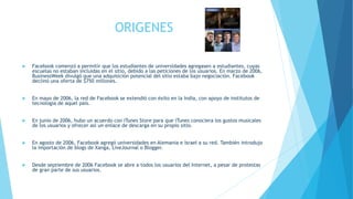 ORIGENES
 Facebook comenzó a permitir que los estudiantes de universidades agregasen a estudiantes, cuyas
escuelas no estaban incluidas en el sitio, debido a las peticiones de los usuarios. En marzo de 2006,
BusinessWeek divulgó que una adquisición potencial del sitio estaba bajo negociación. Facebook
declinó una oferta de $750 millones.
 En mayo de 2006, la red de Facebook se extendió con éxito en la India, con apoyo de institutos de
tecnología de aquel país.
 En junio de 2006, hubo un acuerdo con iTunes Store para que iTunes conociera los gustos musicales
de los usuarios y ofrecer así un enlace de descarga en su propio sitio.
 En agosto de 2006, Facebook agregó universidades en Alemania e Israel a su red. También introdujo
la importación de blogs de Xanga, LiveJournal o Blogger.
 Desde septiembre de 2006 Facebook se abre a todos los usuarios del Internet, a pesar de protestas
de gran parte de sus usuarios.
 