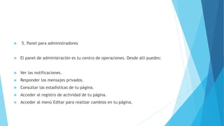  5. Panel para administradores
 El panel de administración es tu centro de operaciones. Desde allí puedes:
 Ver las notificaciones.
 Responder los mensajes privados.
 Consultar las estadísticas de tu página.
 Acceder al registro de actividad de tu página.
 Acceder al menú Editar para realizar cambios en tu página.
 