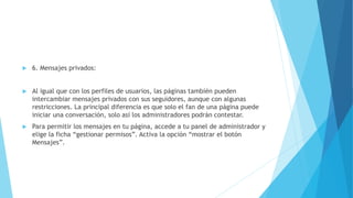  6. Mensajes privados:
 Al igual que con los perfiles de usuarios, las páginas también pueden
intercambiar mensajes privados con sus seguidores, aunque con algunas
restricciones. La principal diferencia es que solo el fan de una página puede
iniciar una conversación, solo así los administradores podrán contestar.
 Para permitir los mensajes en tu página, accede a tu panel de administrador y
elige la ficha “gestionar permisos”. Activa la opción “mostrar el botón
Mensajes”.
 