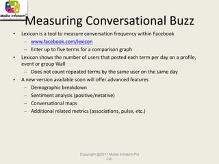 5 Steps to Building Your Facebook PresenceStep 1:  Expanding your network of friends Step 2:  Joining and participating in related GroupsStep 3:  Monitoring your brand reputation within Facebook Step 4:  Creating and taking ownership over your company’s official 				 Public Profile Step 5:	 Managing an ad campaign to reach your desired audience Copyright @2011 Mobiz Infotech Pvt Ltd.