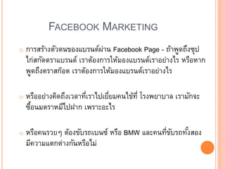 FACEBOOK MARKETING
o การสร้างตัวตนของแบรนด์ผ่าน Facebook Page - ถ้าพูดถึงซุป
ไก่สกัดตราแบรนด์ เราต้องการให้มองแบรนด์เราอย่างไร หรือหาก
พูดถึงตราสก๊อต เราต้องการให้มองแบรนด์เราอย่างไร
o หรืออย่างคิดถึงเวลาที่เราไปเยี่ยมคนไข้ที่ โรงพยาบาล เรามักจะ
ซื้อนมตราหมีไปฝาก เพราะอะไร
o หรือคนรวย ต้องขับรถเบนซ์ หรือ BMW และคนที่ขับรถทั้งสอง
มีความแตกต่างกันหรือไม่
 