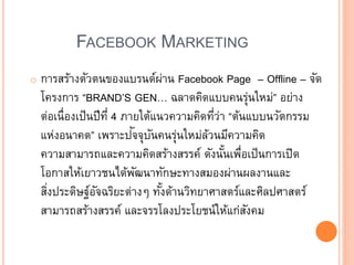 FACEBOOK MARKETING
o การสร้างตัวตนของแบรนด์ผ่าน Facebook Page – Offline – จัด
โครงการ “BRAND’S GEN… ฉลาดคิดแบบคนรุ่นใหม่” อย่าง
ต่อเนื่องเป็นปีที่ 4 ภายใต้แนวความคิดที่ว่า “ต้นแบบนวัตกรรม
แห่งอนาคต” เพราะปัจจุบันคนรุ่นใหม่ล้วนมีความคิด
ความสามารถและความคิดสร้างสรรค์ ดังนั้นเพื่อเป็นการเปิด
โอกาสให้เยาวชนได้พัฒนาทักษะทางสมองผ่านผลงานและ
สิ่งประดิษฐ์อัจฉริยะต่าง ทั้งด้านวิทยาศาสตร์และศิลปศาสตร์
สามารถสร้างสรรค์ และจรรโลงประโยชน์ให้แก่สังคม
 