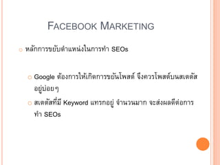 FACEBOOK MARKETING
o หลักการขยับตาแหน่งในการทา SEOs
o Google ต้องการให้เกิดการขยันโพสต์ จึงควรโพสต์บนสเตตัส
อยู่บ่อย
o สเตตัสที่มี Keyword แทรกอยู่ จานวนมาก จะส่งผลดีต่อการ
ทา SEOs
 