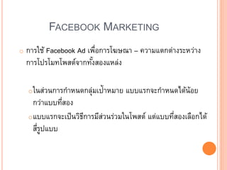 FACEBOOK MARKETING
o การใช้ Facebook Ad เพื่อการโฆษณา – ความแตกต่างระหว่าง
การโปรโมทโพสต์จากทั้งสองแหล่ง
oในส่วนการกาหนดกลุ่มเป้าหมาย แบบแรกจะกาหนดได้น้อย
กว่าแบบที่สอง
oแบบแรกจะเป็นวิธีการมีส่วนร่วมในโพสต์ แต่แบบที่สองเลือกได้
สี่รูปแบบ
 