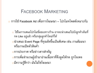 FACEBOOK MARKETING
o การใช้ Facebook Ad เพื่อการโฆษณา – โปรโมทโพสต์เหมาะกับ
o ใช้ในการเสนอโปรโมชั่นของทางร้าน อาจจะนาเสนอไปยังลูกค้าเดิมที่
กด Like อยู่แล้ว หรือกลุ่มลูกค้าใหม่ก็ได้
oนาเสนอ Event Page ที่คุณจัดขึ้นเป็นพิเศษ เช่น งานสัมมนา
หรืองานเปิดตัวสินค้า
oการประกาศ หรือข่าวสารสาคัญ
oการเพิ่มจานวนผู้เข้ามาอ่านเนื้อหาที่ดึงดูดให้กด ถูกใจเพจ
oมีความรู้สึกว่า มันไม่ใช่โฆษณา
 
