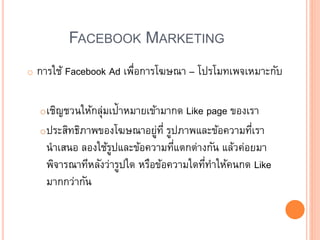 FACEBOOK MARKETING
o การใช้ Facebook Ad เพื่อการโฆษณา – โปรโมทเพจเหมาะกับ
oเชิญชวนให้กลุ่มเป้าหมายเข้ามากด Like page ของเรา
oประสิทธิภาพของโฆษณาอยู่ที่ รูปภาพและข้อความที่เรา
นาเสนอ ลองใช้รูปและข้อความที่แตกต่างกัน แล้วค่อยมา
พิจารณาทีหลังว่ารูปใด หรือข้อความใดที่ทาให้คนกด Like
มากกว่ากัน
 