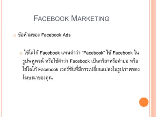 FACEBOOK MARKETING
o ข้อห้ามของ Facebook Ads
o ใช้โลโก้ Facebook แทนคาว่า “Facebook” ใช้ Facebook ใน
รูปพหูพจน์ หรือใช้คาว่า Facebook เป็นกริยาหรือคาย่อ หรือ
ใช้โลโก้ Facebook เวอร์ชันที่มีการเปลี่ยนแปลงในรูปภาพของ
โฆษณาของคุณ
 