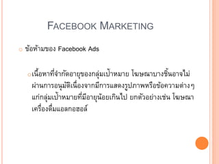 FACEBOOK MARKETING
o ข้อห้ามของ Facebook Ads
oเนื้อหาที่จากัดอายุของกลุ่มเป้าหมาย โฆษณาบางชิ้นอาจไม่
ผ่านการอนุมัติเนื่องจากมีการแสดงรูปภาพหรือข้อความต่าง
แก่กลุ่มเป้าหมายที่มีอายุน้อยเกินไป ยกตัวอย่างเช่น โฆษณา
เครื่องดื่มแอลกอฮอล์
 