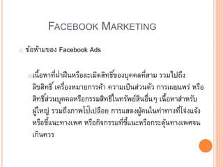 FACEBOOK MARKETING
o ข้อห้ามของ Facebook Ads
oเนื้อหาที่ฝ่าฝืนหรือละเมิดสิทธิ์ของบุคคลที่สาม รวมไปถึง
ลิขสิทธิ์เครื่องหมายการค้า ความเป็นส่วนตัว การเผยแพร่ หรือ
สิทธิ์ส่วนบุคคลหรือกรรมสิทธิ์ในทรัพย์สินอื่น เนื้อหาสาหรับ
ผู้ใหญ่ รวมถึงภาพโป๊เปลือย การแสดงผู้คนในท่าทางที่โจ่งแจ้ง
หรือชี้แนะทางเพศ หรือกิจกรรมที่ชี้แนะหรือกระตุ้นทางเพศจน
เกินควร
 