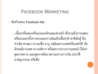 FACEBOOK MARKETING
o ข้อห้ามของ Facebook Ads
o เนื้อหาที่แสดงหรือบ่งบอกลักษณะส่วนตัว ซึ่งรวมถึงการแสดง
หรือบ่งบอกทั้งทางตรงและทางอ้อมถึงเชื้อชาติ ชาติพันธุ์ ถิ่น
กาเนิด ศาสนา ความเชื่อ อายุ รสนิยมทางเพศหรือเพศวิถี อัต
ลักษณ์ทางเพศ ความพิการ หรือสภาวะทางการแพทย์ (ได้แก่
สุขภาพกาย และสุขภาพจิต) สถานะทางการเงิน ประวัติ
อาชญากรรม หรือชื่อ
 