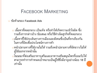 FACEBOOK MARKETING
o ข้อห้ามของ Facebook Ads
o เนื้อหาที่หลอกลวง เป็นเท็จ หรือทาให้เกิดความเข้าใจผิด ซึ่ง
รวมถึงการกล่าวอ้าง ข้อเสนอ หรือวิธีดาเนินธุรกิจที่หลอกลวง
oเนื้อหาที่ใช้ประเด็นทางการเมืองและสังคมซึ่งเป็นที่ถกเถียงกัน
ในทางที่ผิดเพื่อประโยชน์ทางการค้า
oหน้าปลายทางที่ใช้งานไม่ได้ รวมถึงหน้าปลายทางที่ขัดขวางไม่ให้
ผู้ใช้ออกจากหน้านั้น
oโฆษณาที่ส่งเสริมอาหารเสริมและอาหารเสริมสมุนไพรที่ยอมรับได้
สามารถทาการกาหนดเป้าหมายเป็นผู้ใช้ซึ่งมีอายุอย่างน้อย 18 ปี
เท่านั้น
 