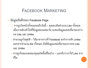 FACEBOOK MARKETING
o ข้อมูลเชิงลึกของ Facebook Page
o การถูกใจหน้าทั้งหมดจนถึงวันนี้ – คุณจะเห็นจานวน Like ทั้งหมด
เมื่อเราคลิกเข้าไปที่ข้อมูลของแต่ละวัน จะพบข้อมูลแหล่งที่มาของการ
กด Like และ Unlike
oจานวนถูกใจสุทธิ – ได้มาจากการที่ Facebook จะทาการหัก unlike
ออกจากจานวน like ทั้งหมด ยังมีข้อมูลแหล่งที่มาของการกด Like
และ Unlike
oการถูกใจของเพจของคุณเกิดขึ้นที่ใดบ้าง – บอกถึงว่าเราได้ Like จาก
ที่ใด
 