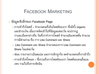 FACEBOOK MARKETING
o ข้อมูลเชิงลึกของ Facebook Page
oการเข้าถึงโพสต์ – จานวนคนที่เห็นโพสต์ของเรา ซึ่งมีทั้ง organic
และชาระเงิน เมื่อเราคลิดเข้าไปที่ข้อมูลแต่ละวัน จะปรากฏ
รายละเอียดกล่าวคือ วันที่เราทาการโพสต์ จานวนอิมเพรสชั่น จานวน
การมีส่วนร่วม คือ การ Like Comment และ Share
o Like Comment และ Share จานวนของการ Like Comment และ
Share ในแต่ละวัน
oซ่อน รายงานว่าเป็นสแปม และการเลิกถูกใจ ลดจานวนคนที่เราเข้าถึง
oการเข้าถึงทั้งหมด – ซึ่งรวมถึงการโพสต์ของเรา โพสต์ของคนอื่นบน
เพจ รวมไปถึงการเช็คอิน
 