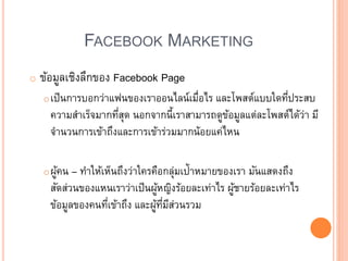 FACEBOOK MARKETING
o ข้อมูลเชิงลึกของ Facebook Page
oเป็นการบอกว่าแฟนของเราออนไลน์เมื่อไร และโพสต์แบบใดที่ประสบ
ความสาเร็จมากที่สุด นอกจากนี้เราสามารถดูข้อมูลแต่ละโพสต์ได้ว่า มี
จานวนการเข้าถึงและการเข้าร่วมมากน้อยแค่ไหน
oผู้คน – ทาให้เห็นถึงว่าใครคือกลุ่มเป้าหมายของเรา มันแสดงถึง
สัดส่วนของแหนเราว่าเป็นผู้หญิงร้อยละเท่าไร ผู้ชายร้อยละเท่าไร
ข้อมูลของคนที่เข้าถึง และผู้ที่มีส่วนรวม
 