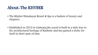About-The KHYBER
• The Khyber Himalayan Resort & Spa is a bastion of luxury and
elegance.
• Established in 2012 in Gulmarg,the resort is built in a style true to
the architectural heritage of Kashmir and has gained a niche for
itself in short span of time.
 