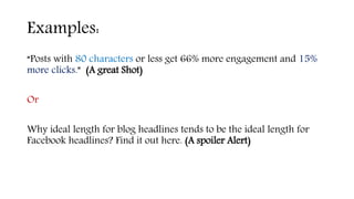 Examples:
“Posts with 80 characters or less get 66% more engagement and 15%
more clicks.” (A great Shot)
Or
Why ideal length for blog headlines tends to be the ideal length for
Facebook headlines? Find it out here. (A spoiler Alert)
 