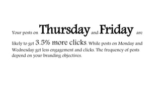 Your posts on Thursdayand Friday are
likely to get 3.5% more clicks. While posts on Monday and
Wednesday get less engagement and clicks. The frequency of posts
depend on your branding objectives.
 