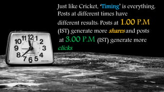 Just like Cricket, ‘Timing’ is everything.
Posts at different times have
different results: Posts at 1.00 P.M
(IST) generate more shares and posts
at 3.00 P.M (IST) generate more
clicks.
 