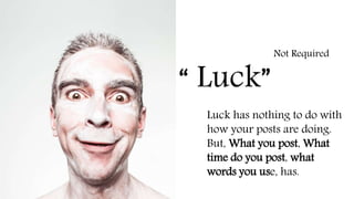 “ Luck”
Not Required
Luck has nothing to do with
how your posts are doing.
But, What you post, What
time do you post, what
words you use, has.
 