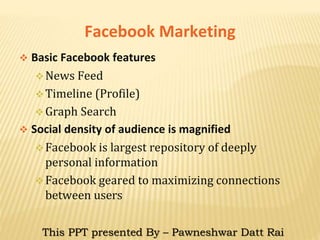 Facebook Marketing
 Basic Facebook features
News Feed
Timeline (Profile)
Graph Search
 Social density of audience is magnified
Facebook is largest repository of deeply
personal information
Facebook geared to maximizing connections
between users
This PPT presented By – Pawneshwar Datt Rai
 