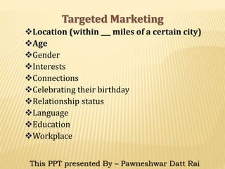 Targeted Marketing
Location (within ___ miles of a certain city)
Age
Gender
Interests
Connections
Celebrating their birthday
Relationship status
Language
Education
Workplace
This PPT presented By – Pawneshwar Datt Rai
 